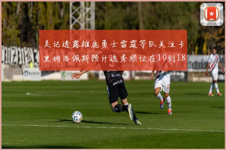 美记透露雄鹿勇士雷霆等队关注卡里姆洛佩斯预计选秀顺位在10到18之间