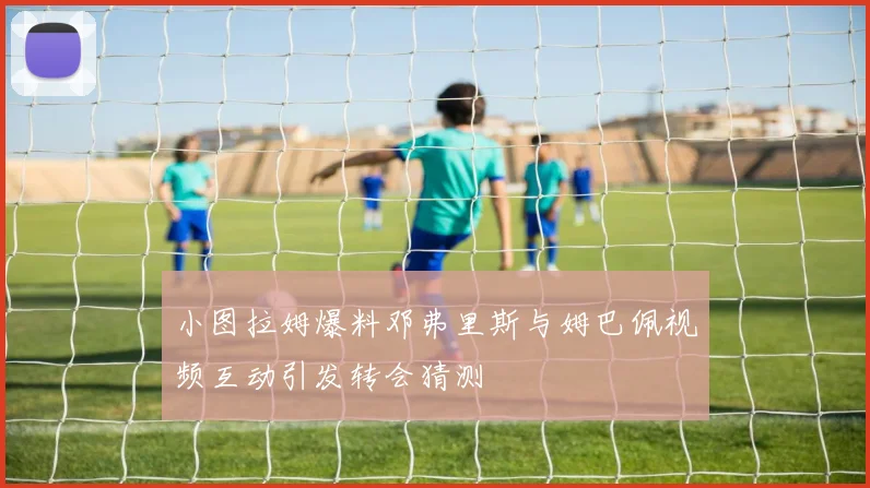 小图拉姆爆料邓弗里斯与姆巴佩视频互动引发转会猜测