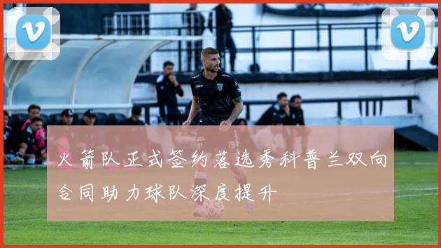 火箭队正式签约落选秀科普兰双向合同助力球队深度提升
