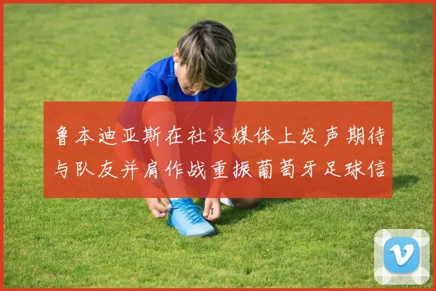 鲁本迪亚斯在社交媒体上发声期待与队友并肩作战重振葡萄牙足球信心