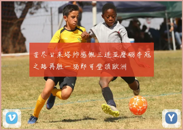 苦尽甘来塔帅感慨三连亚磨砺夺冠之路再胜一场即可登顶欧洲