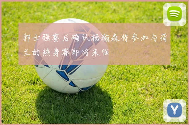 郭士强赛后确认杨瀚森将参加与荷兰的热身赛即将来临