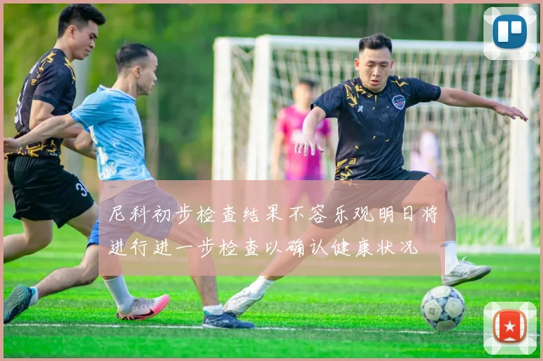 尼科初步检查结果不容乐观明日将进行进一步检查以确认健康状况