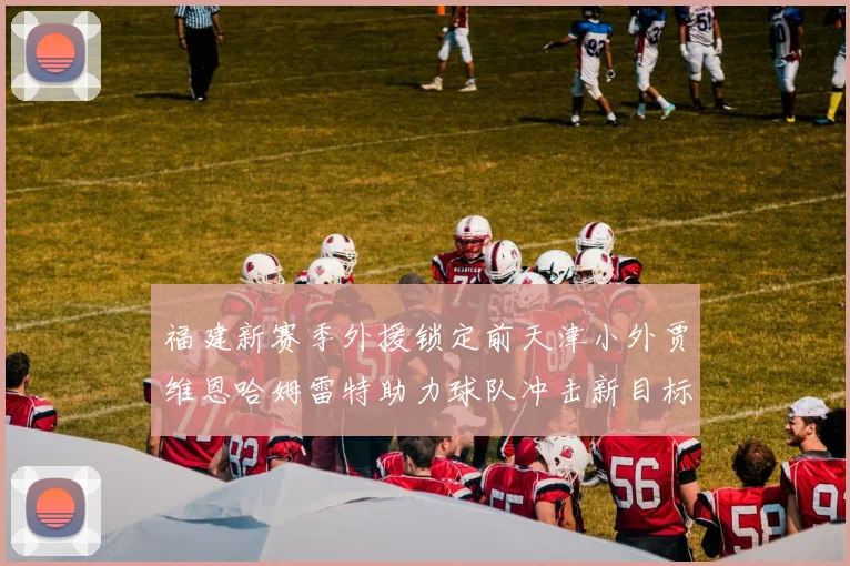 福建新赛季外援锁定前天津小外贾维恩哈姆雷特助力球队冲击新目标