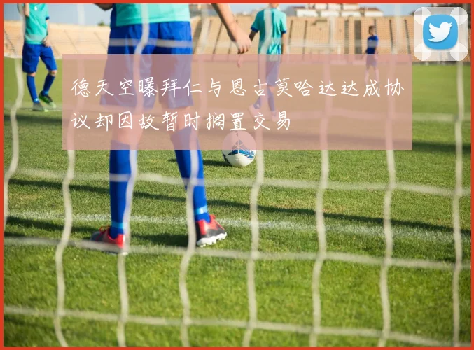 德天空曝拜仁与恩古莫哈达达成协议却因故暂时搁置交易
