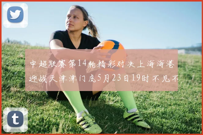 中超联赛第14轮精彩对决上海海港迎战天津津门虎5月23日19时不见不散