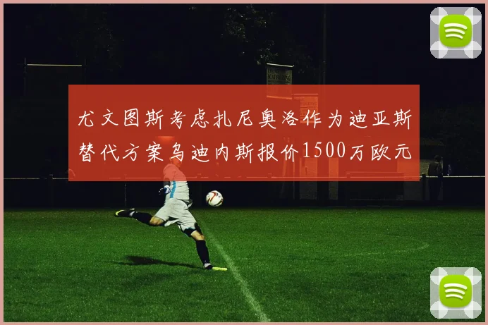 尤文图斯考虑扎尼奥洛作为迪亚斯替代方案乌迪内斯报价1500万欧元起步