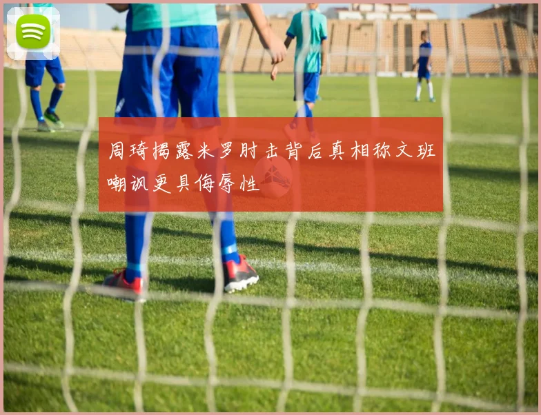 周琦揭露米罗肘击背后真相称文班嘲讽更具侮辱性