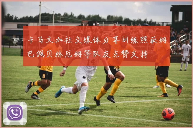 卡马文加社交媒体分享训练照获姆巴佩贝林厄姆等队友点赞支持