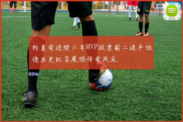 约基奇连续六年MVP投票前二追平伯德历史纪录展现传奇风采