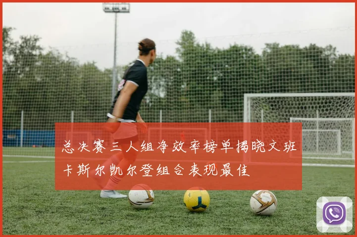 总决赛三人组净效率榜单揭晓文班卡斯尔凯尔登组合表现最佳