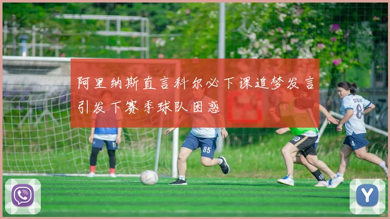 阿里纳斯直言科尔必下课追梦发言引发下赛季球队困惑