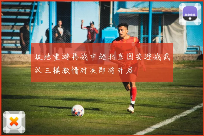 故地重游再战中超北京国安迎战武汉三镇激情对决即将开启