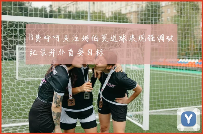 B费呼吁关注姆伯莫进球表现强调破纪录并非首要目标