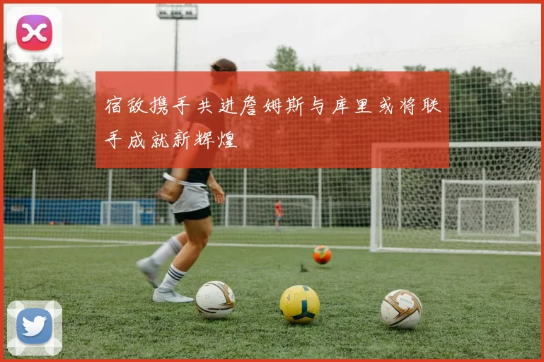 宿敌携手共进詹姆斯与库里或将联手成就新辉煌