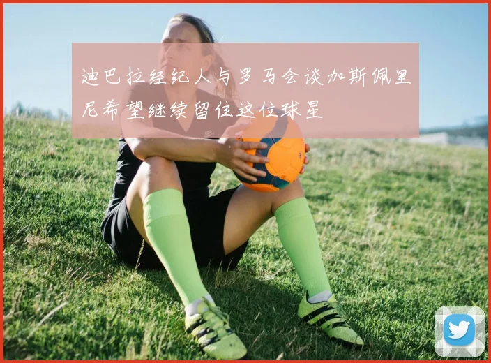 迪巴拉经纪人与罗马会谈加斯佩里尼希望继续留住这位球星