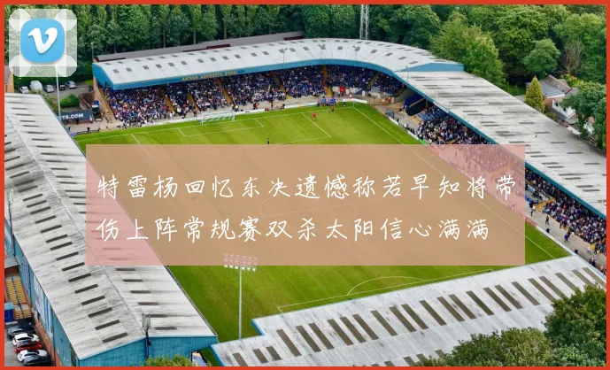 特雷杨回忆东决遗憾称若早知将带伤上阵常规赛双杀太阳信心满满