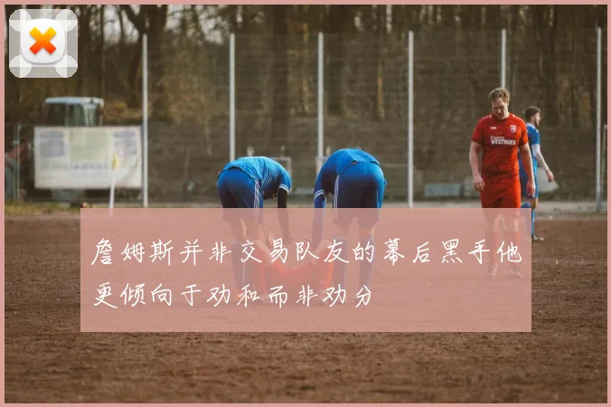 詹姆斯并非交易队友的幕后黑手他更倾向于劝和而非劝分