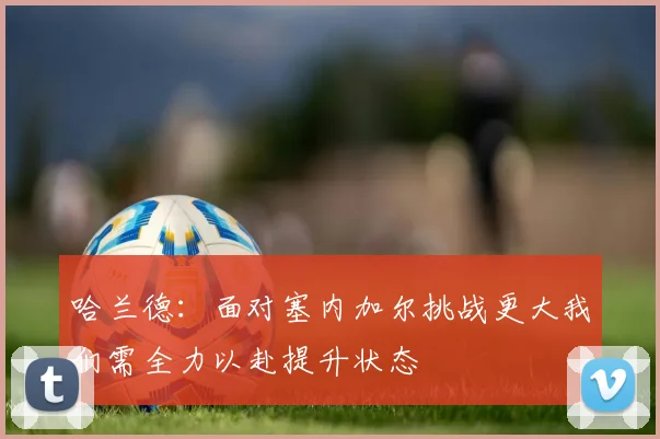 哈兰德：面对塞内加尔挑战更大我们需全力以赴提升状态