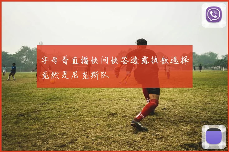 字母哥直播快问快答透露执教选择竟然是尼克斯队