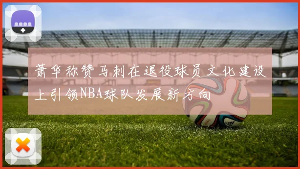 萧华称赞马刺在退役球员文化建设上引领NBA球队发展新方向