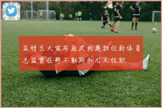 亚特兰大宣布庞皮利奥担任新体育总监曾在那不勒斯和尤文任职