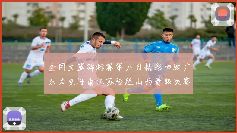 全国女篮锦标赛第九日精彩回顾广东力克河南江苏险胜山西晋级决赛