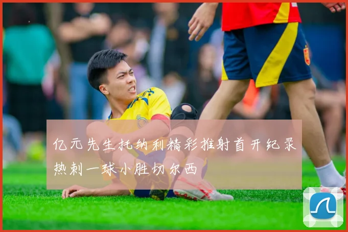 亿元先生托纳利精彩推射首开纪录热刺一球小胜切尔西