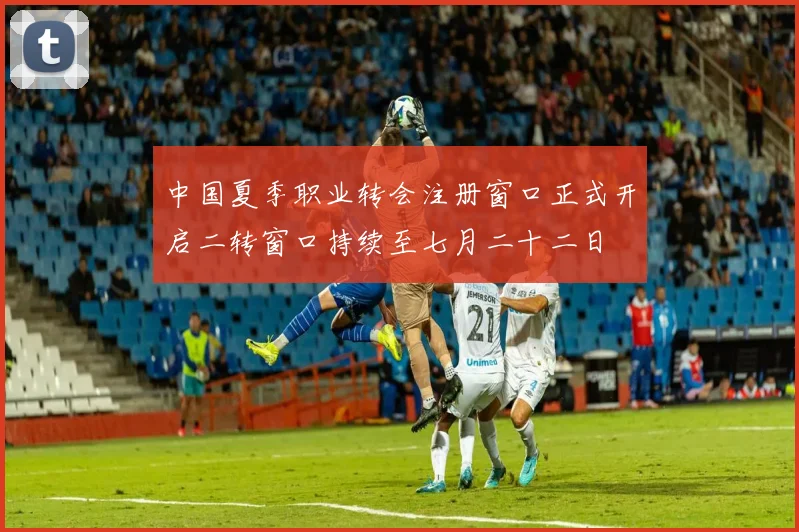 中国夏季职业转会注册窗口正式开启二转窗口持续至七月二十二日